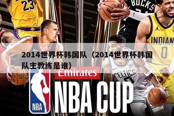 2014世界杯韩国队（2014世界杯韩国队主教练是谁）