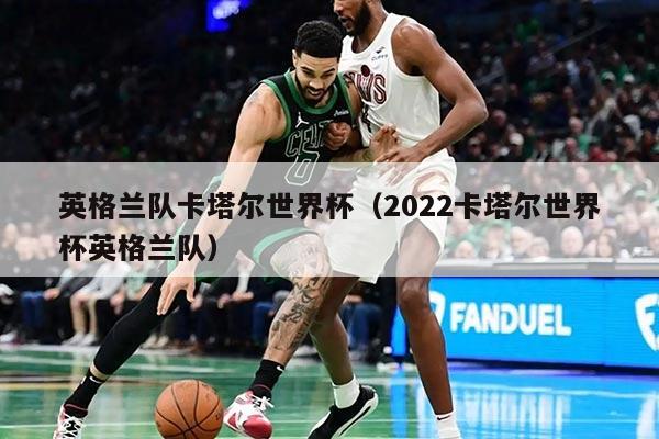 英格兰队卡塔尔世界杯（2022卡塔尔世界杯英格兰队）