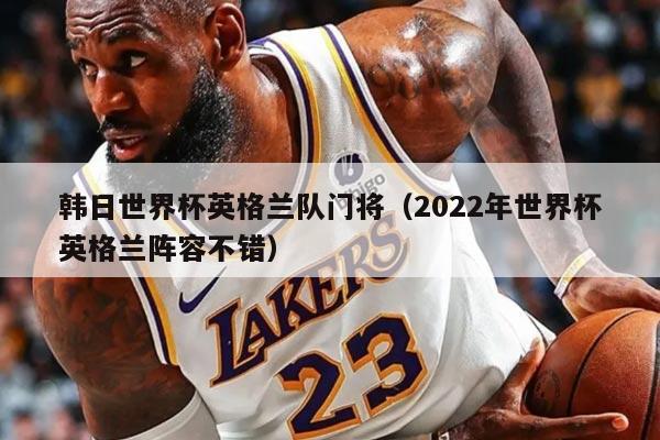 韩日世界杯英格兰队门将（2022年世界杯英格兰阵容不错）