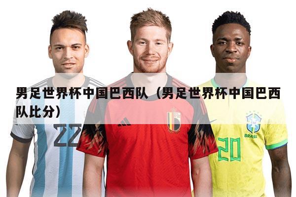 男足世界杯中国巴西队（男足世界杯中国巴西队比分）