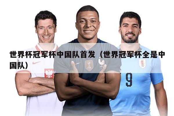 世界杯冠军杯中国队首发（世界冠军杯全是中国队）