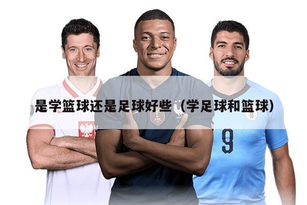 是学篮球还是足球好些（学足球和篮球）