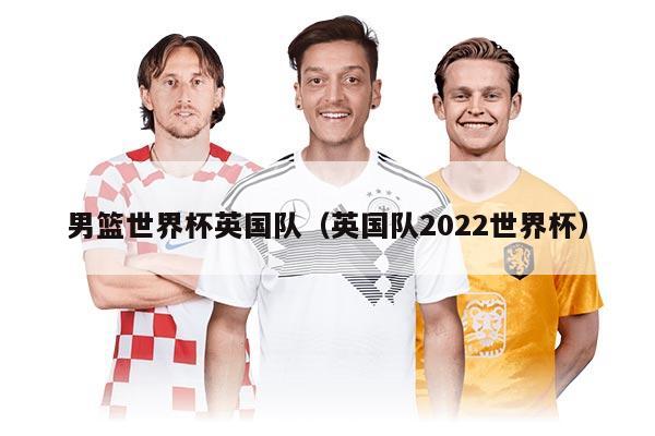 男篮世界杯英国队（英国队2022世界杯）