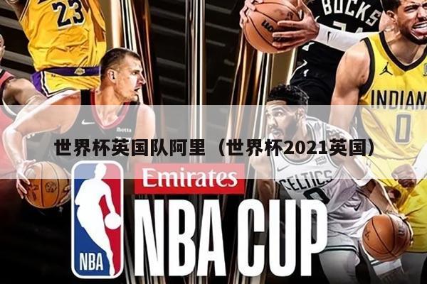 世界杯英国队阿里（世界杯2021英国）