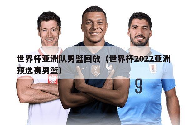 世界杯亚洲队男篮回放（世界杯2022亚洲预选赛男篮）