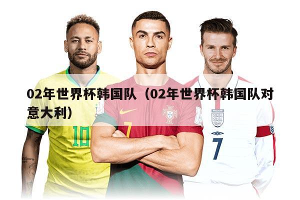 02年世界杯韩国队(02年世界杯韩国队对意大利)