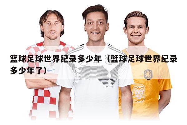 篮球足球世界纪录多少年(篮球足球世界纪录多少年了)