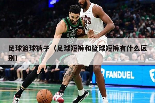 足球篮球裤子(足球短裤和篮球短裤有什么区别)
