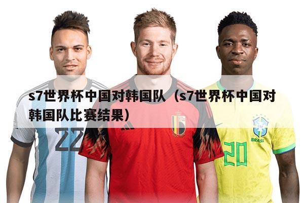s7世界杯中国对韩国队（s7世界杯中国对韩国队比赛结果）