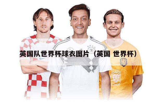 英国队世界杯球衣图片(英国 世界杯)