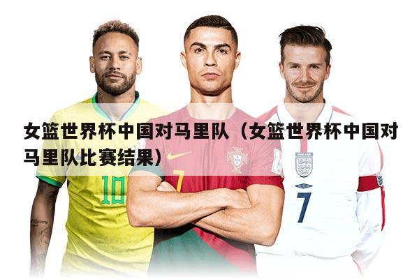 女篮世界杯中国对马里队(女篮世界杯中国对马里队比赛结果)