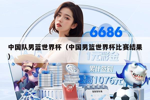 中国队男蓝世界杯（中国男篮世界杯比赛结果）